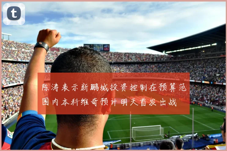 陈涛表示新鹏城投资控制在预算范围内本科维奇预计明天首发出战