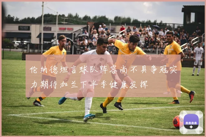 伦纳德坦言球队阵容尚不具争冠实力期待加兰下半季健康发挥