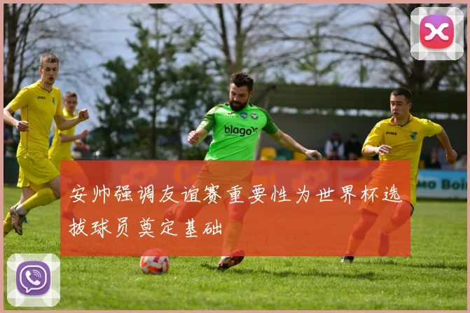 安帅强调友谊赛重要性为世界杯选拔球员奠定基础