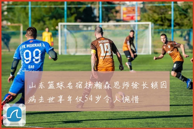 山东篮球名宿杨瀚森恩师徐长锁因病去世享年仅54岁令人惋惜