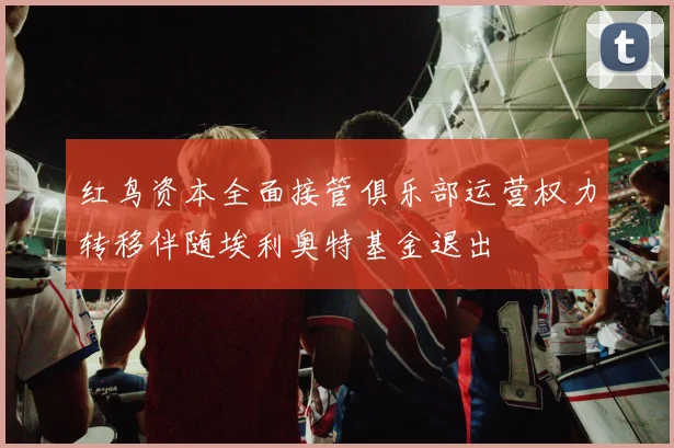 红鸟资本全面接管俱乐部运营权力转移伴随埃利奥特基金退出