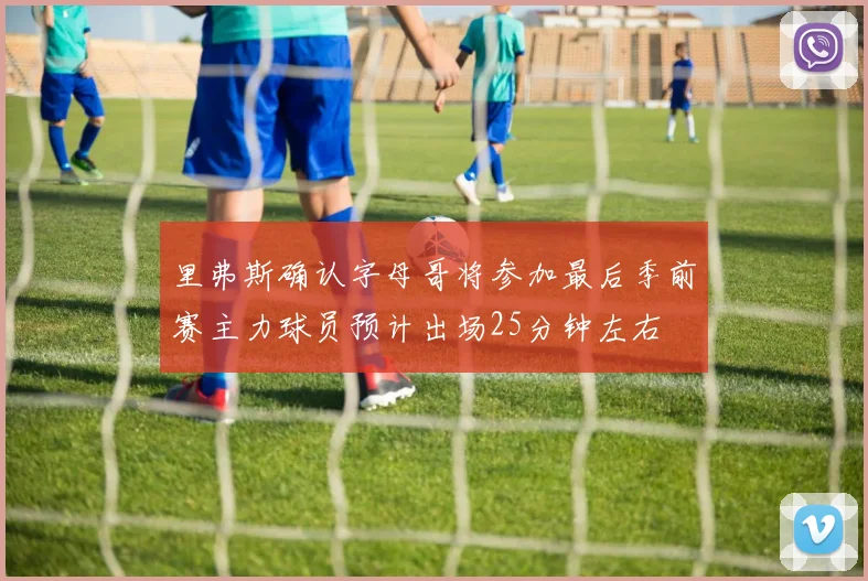 里弗斯确认字母哥将参加最后季前赛主力球员预计出场25分钟左右