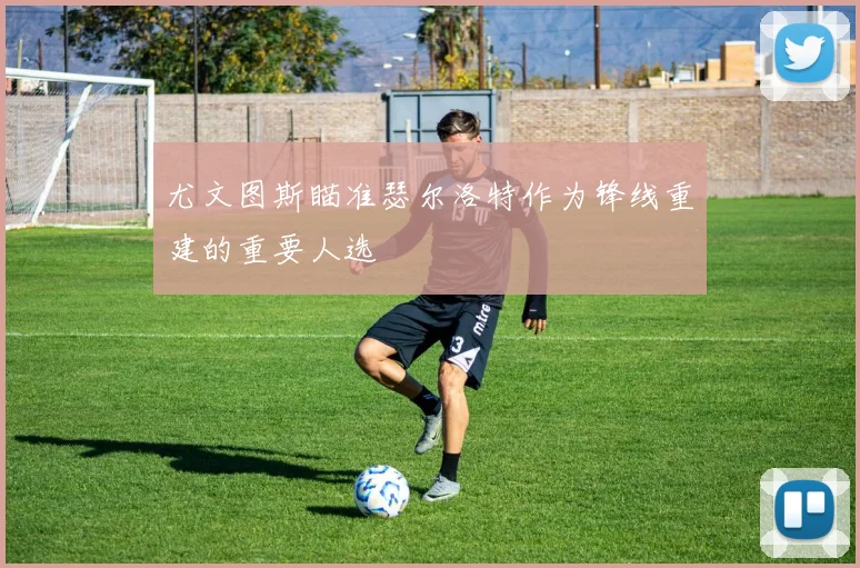 尤文图斯瞄准瑟尔洛特作为锋线重建的重要人选