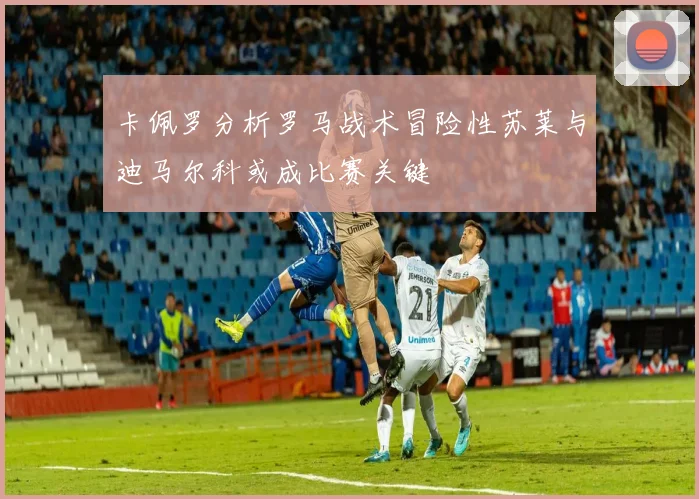 卡佩罗分析罗马战术冒险性苏莱与迪马尔科或成比赛关键