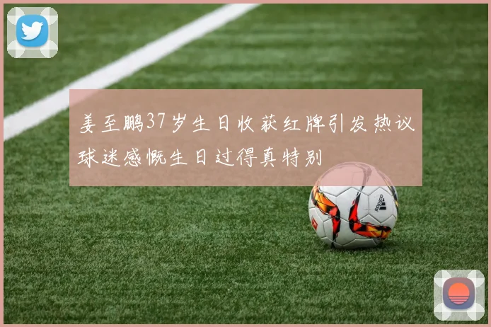 姜至鹏37岁生日收获红牌引发热议球迷感慨生日过得真特别