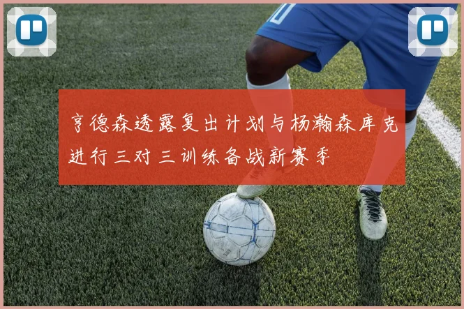 亨德森透露复出计划与杨瀚森库克进行三对三训练备战新赛季