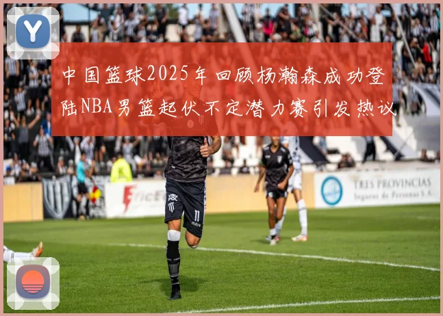 中国篮球2025年回顾杨瀚森成功登陆NBA男篮起伏不定潜力赛引发热议与争论