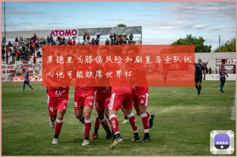 罗德里戈膝伤风险加剧皇马全队忧心他可能缺席世界杯