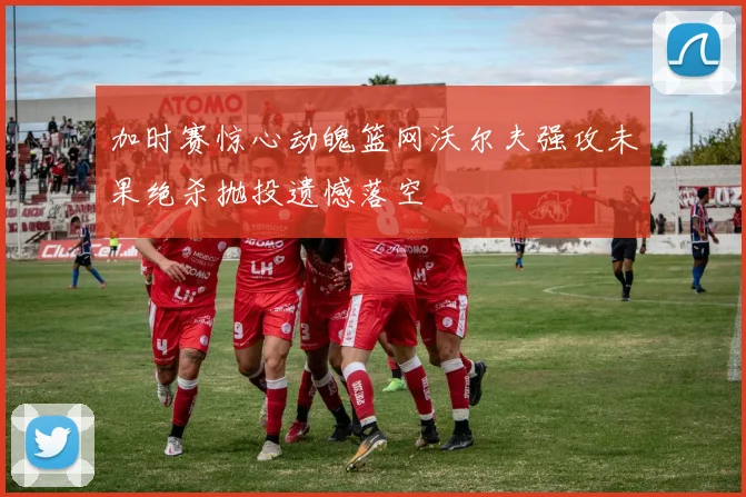 加时赛惊心动魄篮网沃尔夫强攻未果绝杀抛投遗憾落空