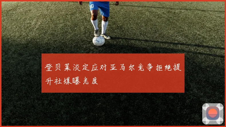 登贝莱淡定应对亚马尔竞争拒绝提升社媒曝光度