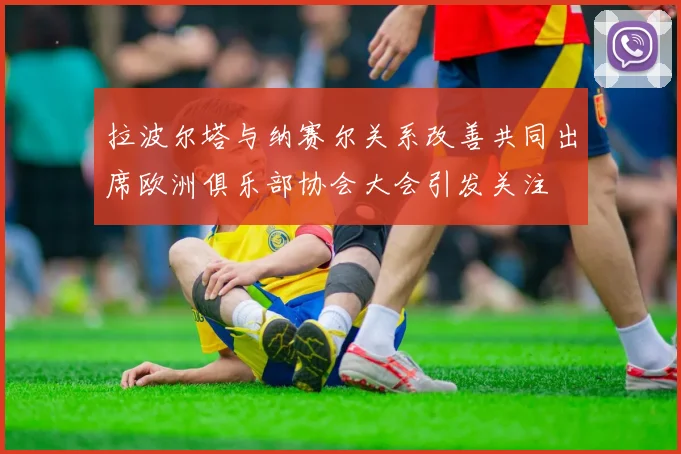 拉波尔塔与纳赛尔关系改善共同出席欧洲俱乐部协会大会引发关注