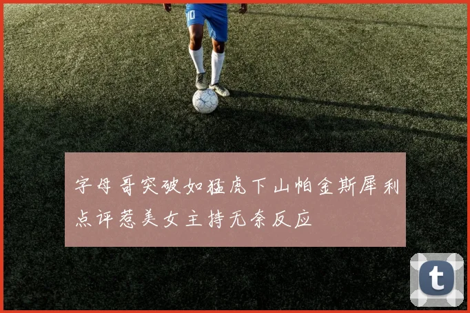 字母哥突破如猛虎下山帕金斯犀利点评惹美女主持无奈反应