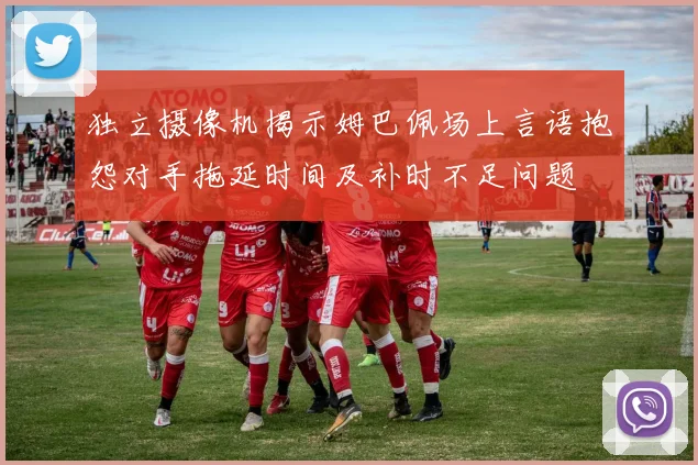 独立摄像机揭示姆巴佩场上言语抱怨对手拖延时间及补时不足问题